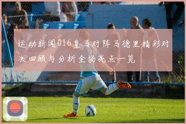 运动新闻016皇马对阵马德里精彩对决回顾与分析全场亮点一览