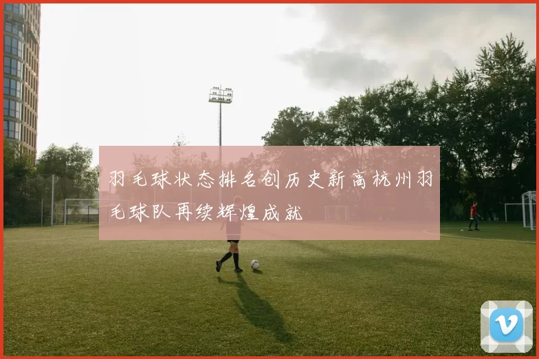 羽毛球状态排名创历史新高杭州羽毛球队再续辉煌成就