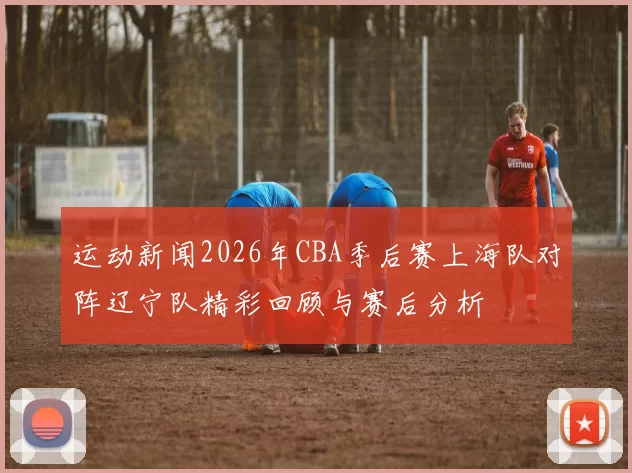 运动新闻2026年CBA季后赛上海队对阵辽宁队精彩回顾与赛后分析