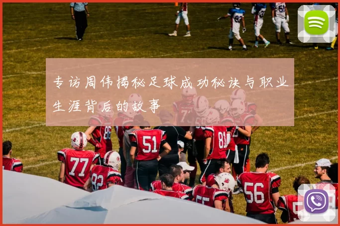 专访周伟揭秘足球成功秘诀与职业生涯背后的故事
