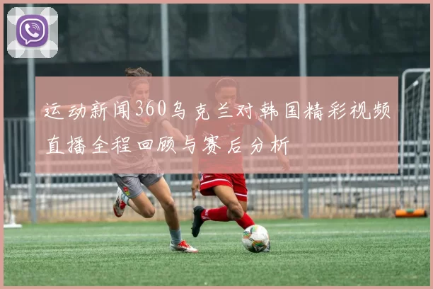 运动新闻360乌克兰对韩国精彩视频直播全程回顾与赛后分析